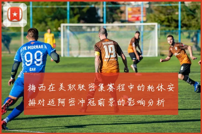 梅西在美职联密集赛程中的轮休安排对迈阿密冲冠前景的影响分析